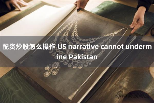 配资炒股怎么操作 US narrative cannot undermine Pakistan