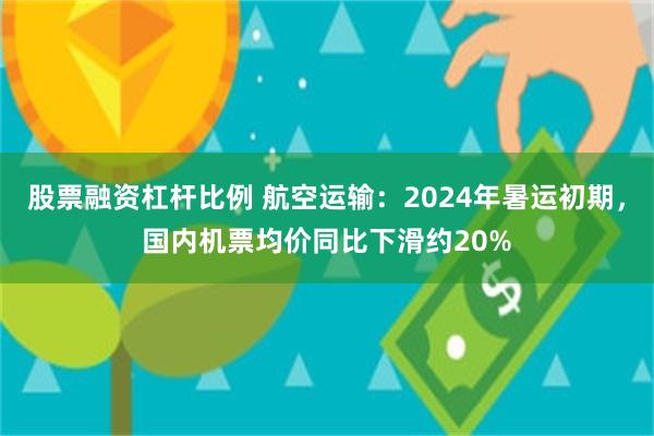 股票融资杠杆比例 航空运输：2024年暑运初期，国内机票均价同比下滑约20%