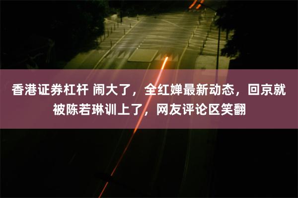 香港证券杠杆 闹大了，全红婵最新动态，回京就被陈若琳训上了，网友评论区笑翻