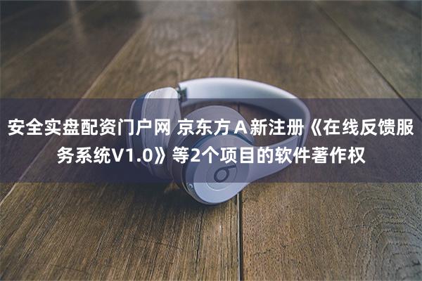 安全实盘配资门户网 京东方Ａ新注册《在线反馈服务系统V1.0》等2个项目的软件著作权