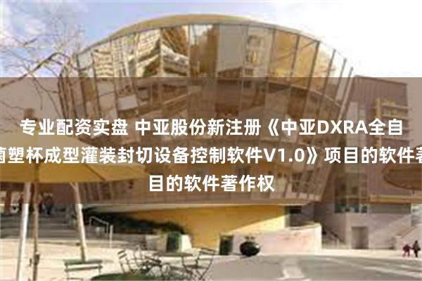 专业配资实盘 中亚股份新注册《中亚DXRA全自动无菌塑杯成型灌装封切设备控制软件V1.0》项目的软件著作权