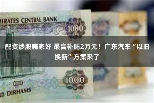 配资炒股哪家好 最高补贴2万元！广东汽车“以旧换新”方案来了