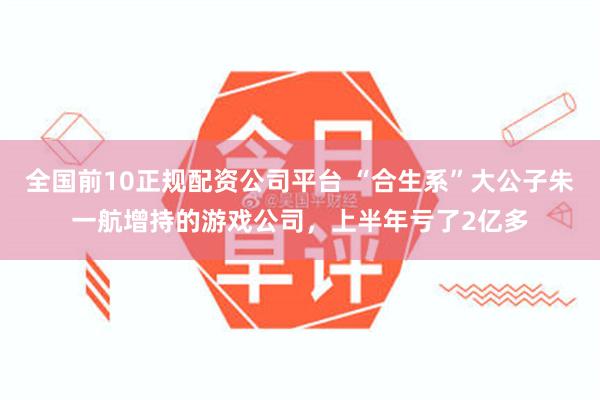 全国前10正规配资公司平台 “合生系”大公子朱一航增持的游戏公司，上半年亏了2亿多