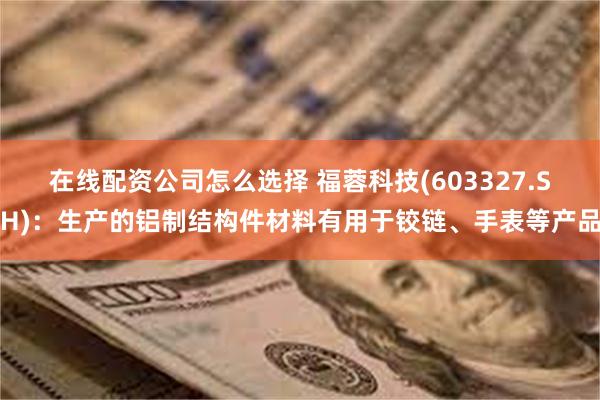 在线配资公司怎么选择 福蓉科技(603327.SH)：生产的铝制结构件材料有用于铰链、手表等产品