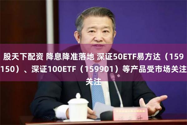 股天下配资 降息降准落地 深证50ETF易方达（159150）、深证100ETF（159901）等产品受市场关注