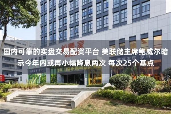 国内可靠的实盘交易配资平台 美联储主席鲍威尔暗示今年内或再小幅降息两次 每次25个基点