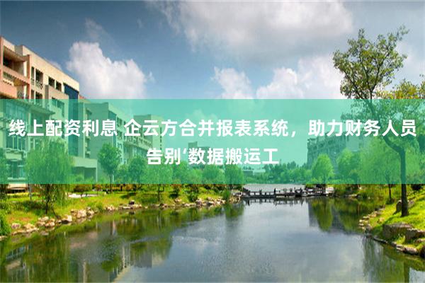 线上配资利息 企云方合并报表系统，助力财务人员告别‘数据搬运工