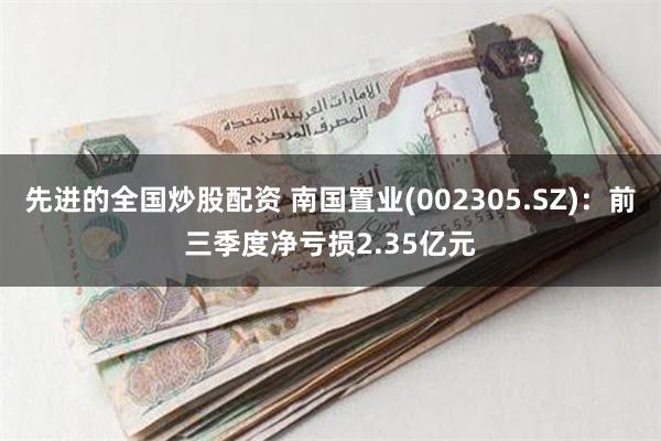 先进的全国炒股配资 南国置业(002305.SZ)：前三季度净亏损2.35亿元