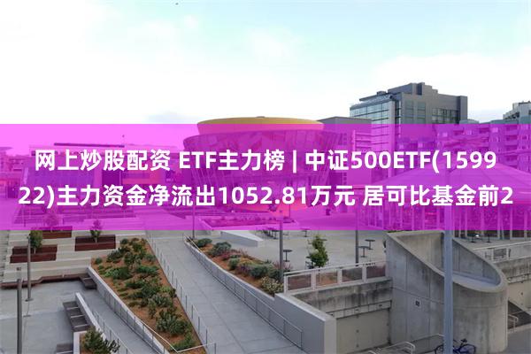 网上炒股配资 ETF主力榜 | 中证500ETF(159922)主力资金净流出1052.81万元 居可比基金前2