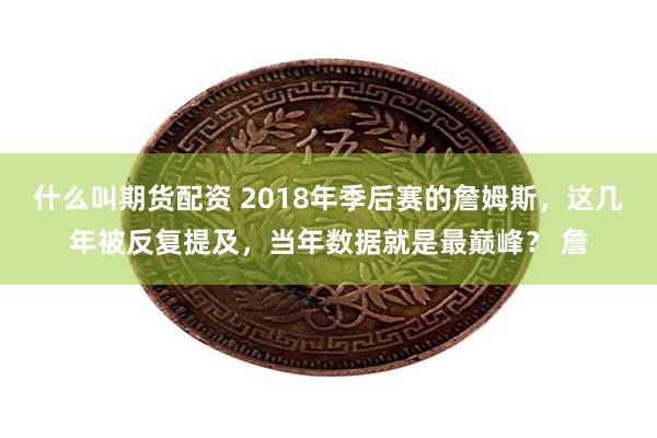 什么叫期货配资 2018年季后赛的詹姆斯，这几年被反复提及，当年数据就是最巅峰？ 詹