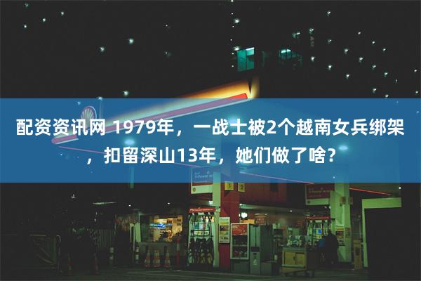 配资资讯网 1979年，一战士被2个越南女兵绑架，扣留深山13年，她们做了啥？