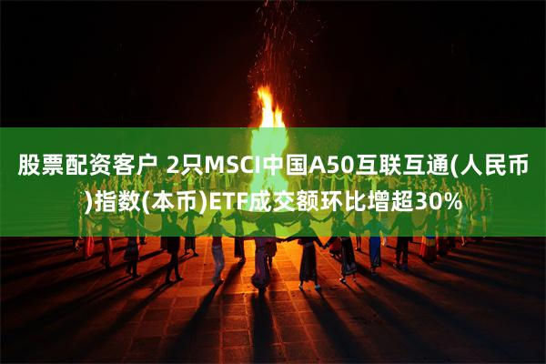 股票配资客户 2只MSCI中国A50互联互通(人民币)指数(本币)ETF成交额环比增超30%