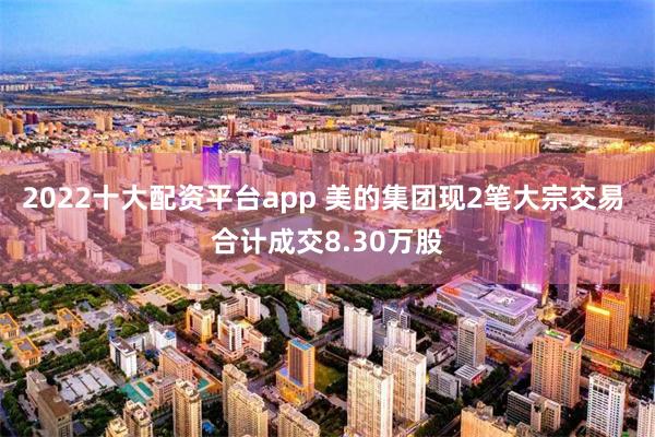 2022十大配资平台app 美的集团现2笔大宗交易 合计成交8.30万股