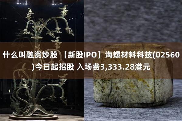 什么叫融资炒股 【新股IPO】海螺材料科技(02560)今日起招股 入场费3,333.28港元