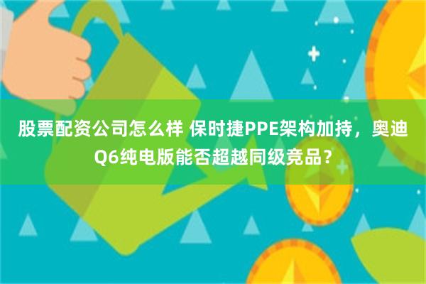 股票配资公司怎么样 保时捷PPE架构加持，奥迪Q6纯电版能否超越同级竞品？