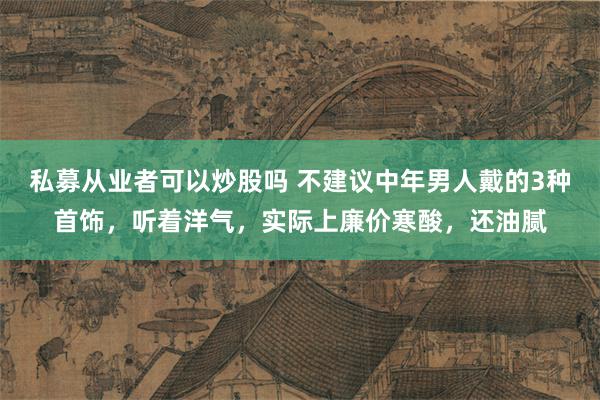 私募从业者可以炒股吗 不建议中年男人戴的3种首饰，听着洋气，实际上廉价寒酸，还油腻