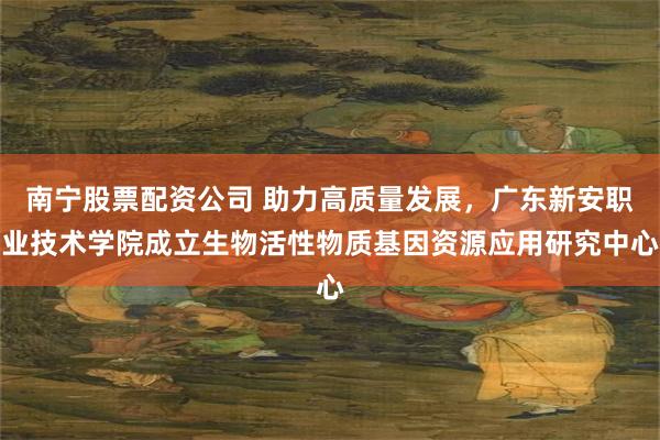 南宁股票配资公司 助力高质量发展，广东新安职业技术学院成立生物活性物质基因资源应用研究中心