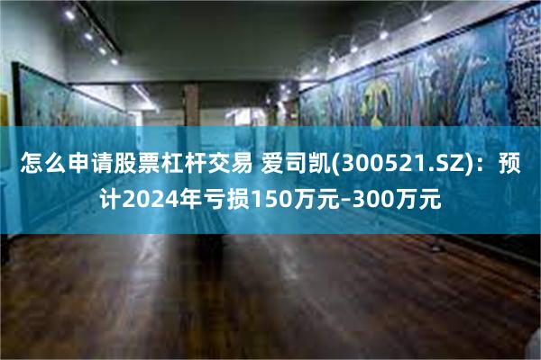 怎么申请股票杠杆交易 爱司凯(300521.SZ)：预计2024年亏损150万元–300万元