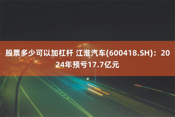 股票多少可以加杠杆 江淮汽车(600418.SH)：2024年预亏17.7亿元