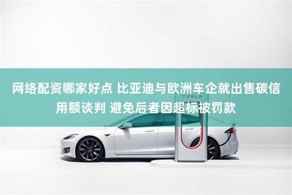网络配资哪家好点 比亚迪与欧洲车企就出售碳信用额谈判 避免后者因超标被罚款
