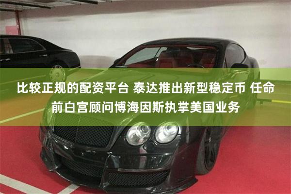 比较正规的配资平台 泰达推出新型稳定币 任命前白宫顾问博海因斯执掌美国业务