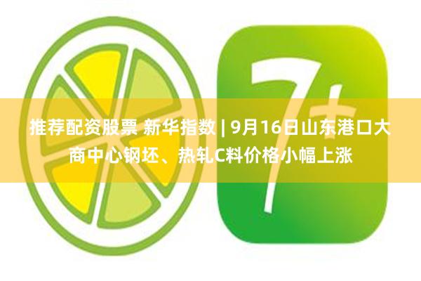 推荐配资股票 新华指数 | 9月16日山东港口大商中心钢坯、热轧C料价格小幅上涨