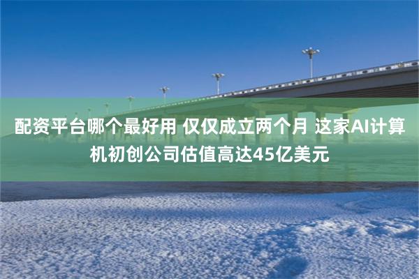 配资平台哪个最好用 仅仅成立两个月 这家AI计算机初创公司估值高达45亿美元