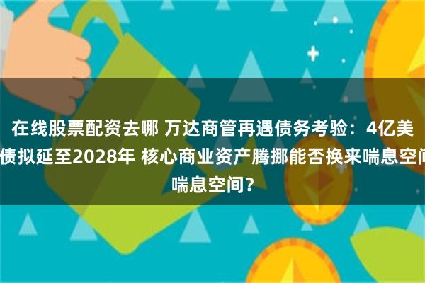 在线股票配资去哪 万达商管再遇债务考验：4亿美元债拟延至2028年 核心商业资产腾挪能否换来喘息空间？