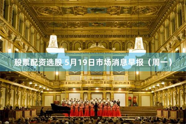 股票配资选股 5月19日市场消息早报（周一）