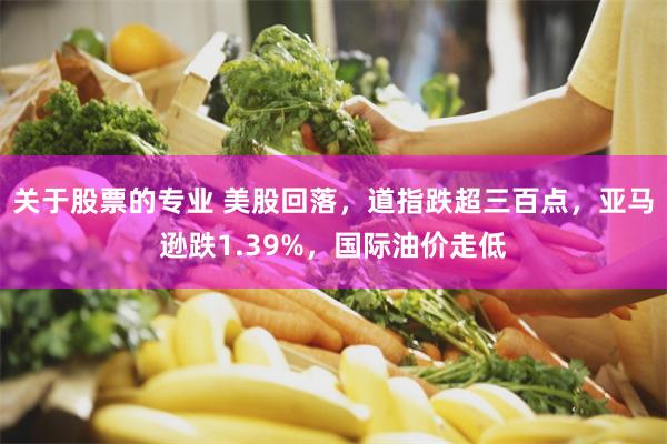 关于股票的专业 美股回落，道指跌超三百点，亚马逊跌1.39%，国际油价走低