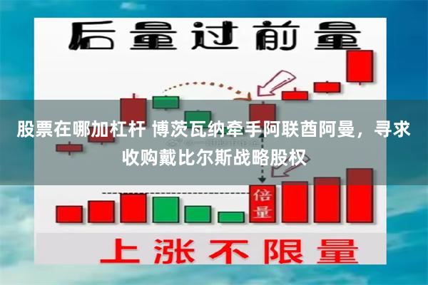 股票在哪加杠杆 博茨瓦纳牵手阿联酋阿曼，寻求收购戴比尔斯战略股权