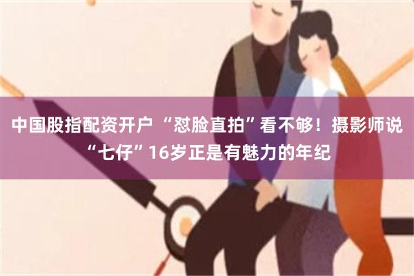 中国股指配资开户 “怼脸直拍”看不够！摄影师说“七仔”16岁正是有魅力的年纪