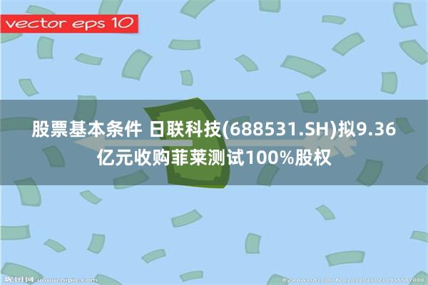 股票基本条件 日联科技(688531.SH)拟9.36亿元收购菲莱测试100%股权