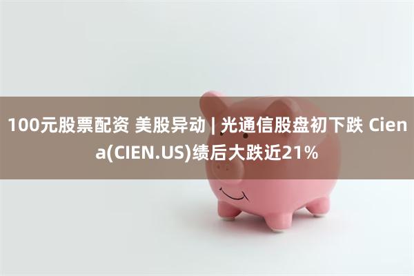 100元股票配资 美股异动 | 光通信股盘初下跌 Ciena(CIEN.US)绩后大跌近21%