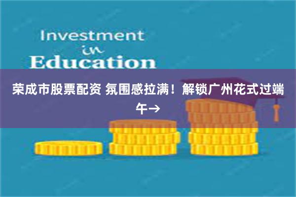 荣成市股票配资 氛围感拉满！解锁广州花式过端午→