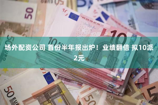 场外配资公司 首份半年报出炉！业绩翻倍 拟10派2元