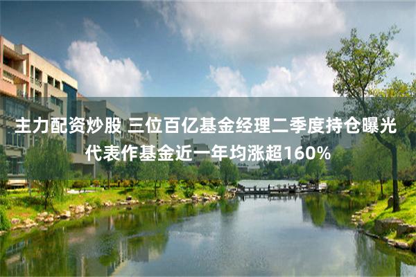 主力配资炒股 三位百亿基金经理二季度持仓曝光 代表作基金近一年均涨超160%