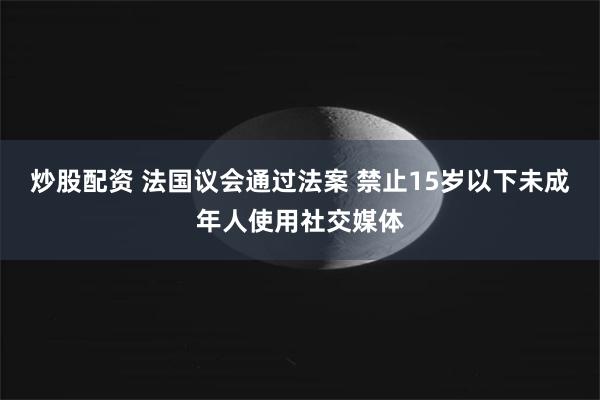 炒股配资 法国议会通过法案 禁止15岁以下未成年人使用社交媒体