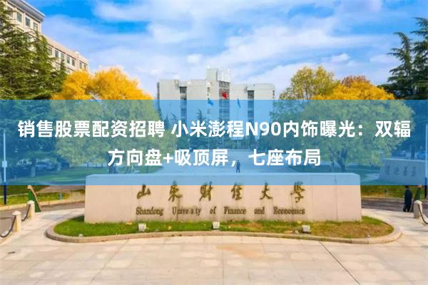销售股票配资招聘 小米澎程N90内饰曝光：双辐方向盘+吸顶屏，七座布局
