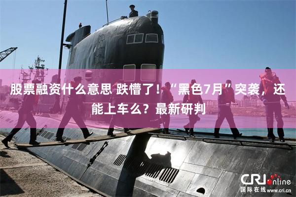 股票融资什么意思 跌懵了！“黑色7月”突袭，还能上车么？最新研判