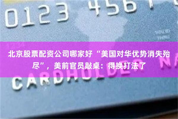 北京股票配资公司哪家好 “美国对华优势消失殆尽”，美前官员敲桌：得换打法了