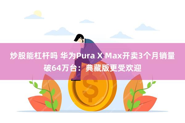 炒股能杠杆吗 华为Pura X Max开卖3个月销量破64万台：典藏版更受欢迎