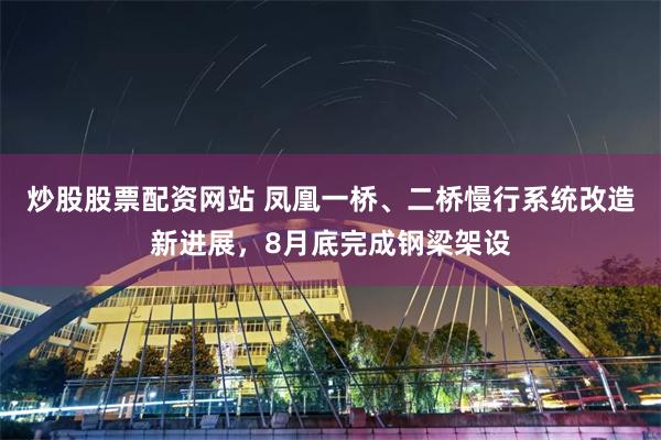炒股股票配资网站 凤凰一桥、二桥慢行系统改造新进展，8月底完成钢梁架设