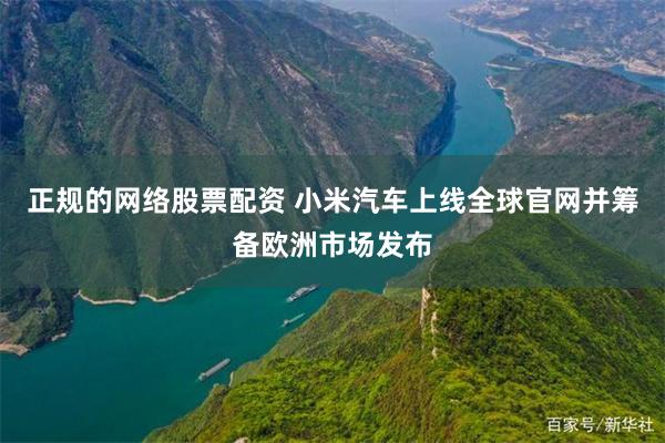 正规的网络股票配资 小米汽车上线全球官网并筹备欧洲市场发布