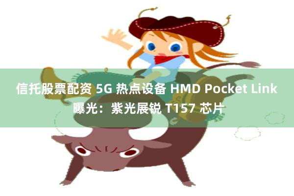 信托股票配资 5G 热点设备 HMD Pocket Link 曝光：紫光展锐 T157 芯片