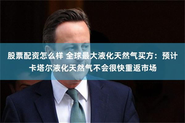 股票配资怎么样 全球最大液化天然气买方：预计卡塔尔液化天然气不会很快重返市场